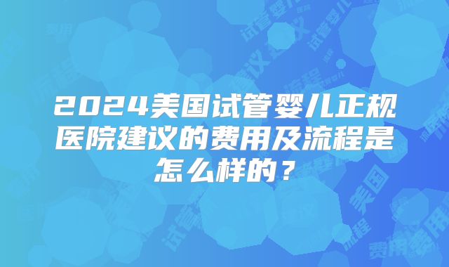 2024美国试管婴儿正规医院建议的费用及流程是怎么样的？