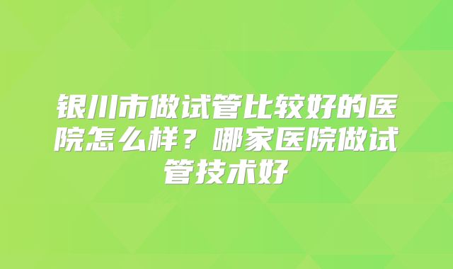 银川市做试管比较好的医院怎么样？哪家医院做试管技术好
