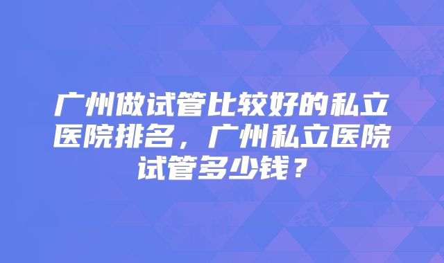 广州做试管比较好的私立医院排名,广州私立医院试管多少钱?