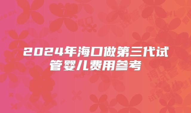 2024年海口做第三代试管婴儿费用参考