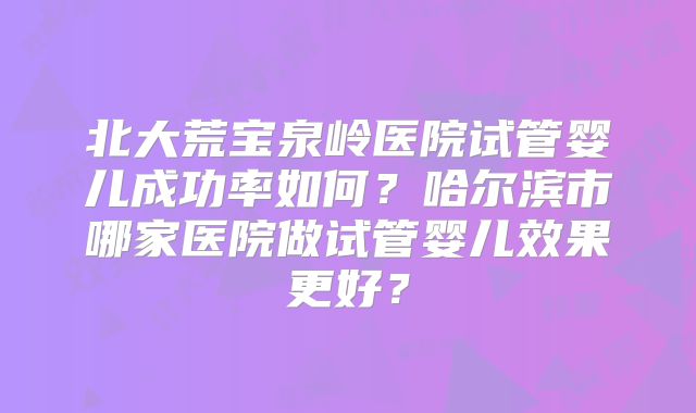 北大荒宝泉岭医院试管婴儿成功率如何？哈尔滨市哪家医院做试管婴儿效果更好？