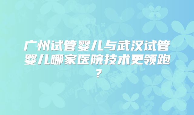 广州试管婴儿与武汉试管婴儿哪家医院技术更领跑？