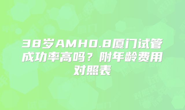 38岁AMH0.8厦门试管成功率高吗？附年龄费用对照表