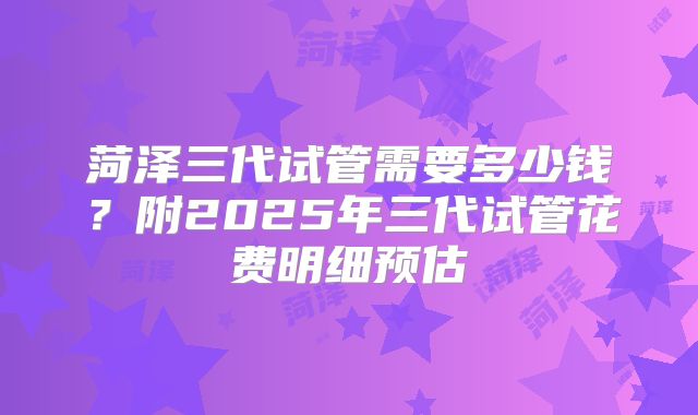 菏泽三代试管需要多少钱？附2025年三代试管花费明细预估