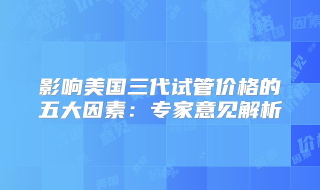 影响美国三代试管价格的五大因素:专家意见解析