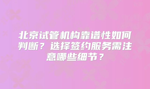 北京试管机构靠谱性如何判断？选择签约服务需注意哪些细节？