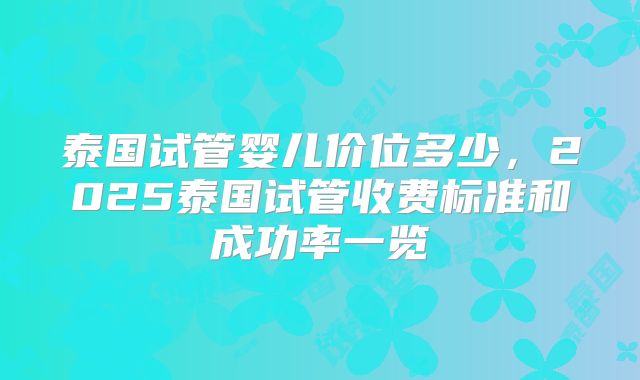泰国试管婴儿价位多少，2025泰国试管收费标准和成功率一览