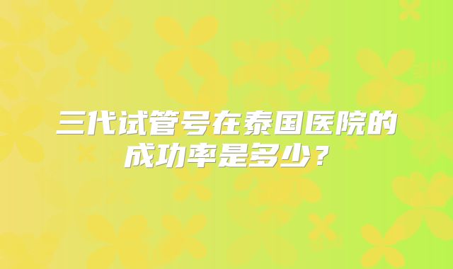 三代试管号在泰国医院的成功率是多少?