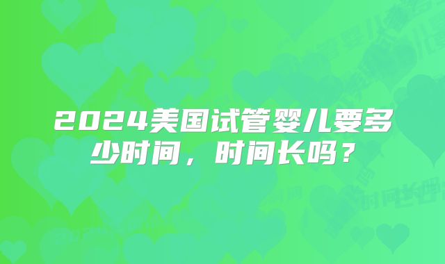 2024美国试管婴儿要多少时间,时间长吗?