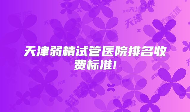 天津弱精试管医院排名收费标准!