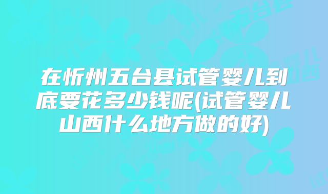 在忻州五台县试管婴儿到底要花多少钱呢(试管婴儿山西什么地方做的好)