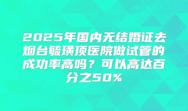 2025年国内无结婚证去烟台毓璜顶医院做试管的成功率高吗？可以高达百分之50%