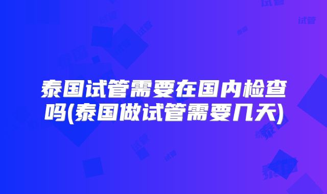 泰国试管需要在国内检查吗(泰国做试管需要几天)