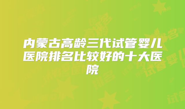 内蒙古高龄三代试管婴儿医院排名比较好的十大医院