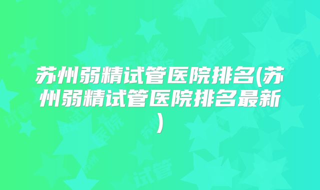 苏州弱精试管医院排名(苏州弱精试管医院排名最新)