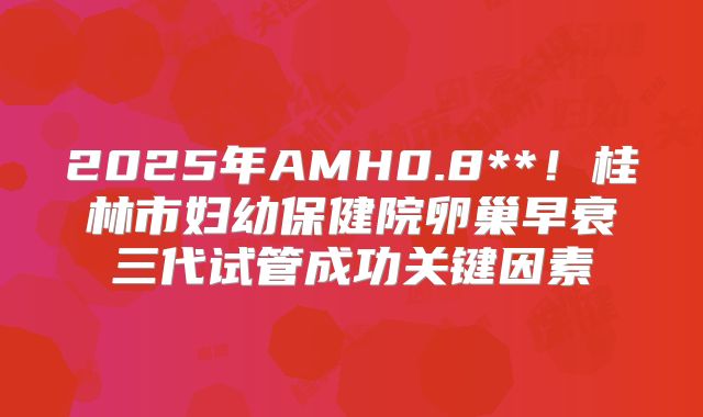 2025年AMH0.8**！桂林市妇幼保健院卵巢早衰三代试管成功关键因素