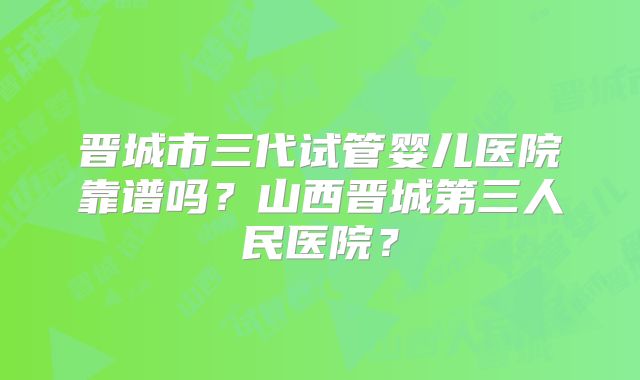 晋城市三代试管婴儿医院靠谱吗？山西晋城第三人民医院？