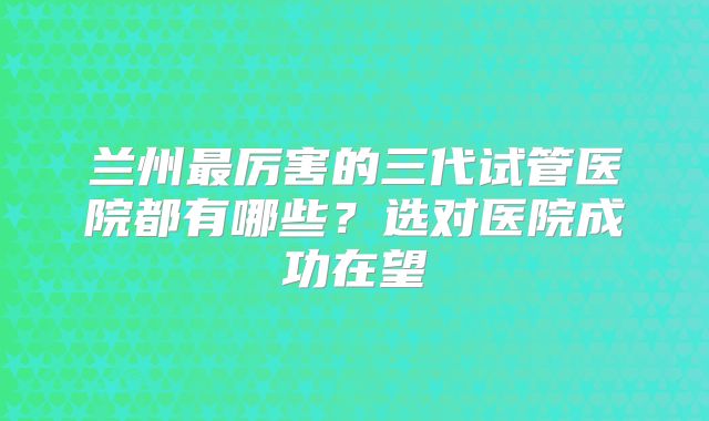 兰州最厉害的三代试管医院都有哪些？选对医院成功在望