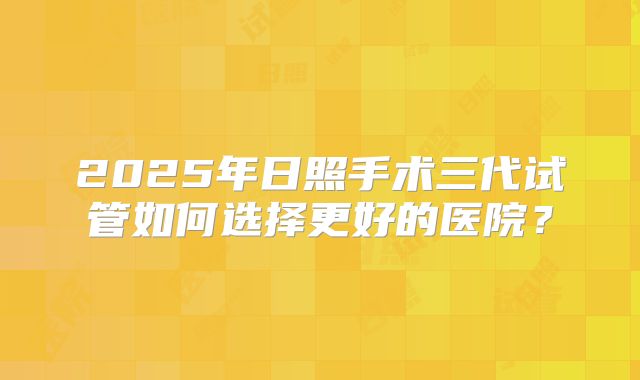2025年日照手术三代试管如何选择更好的医院？