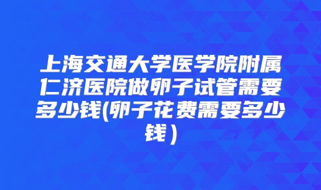 上海交通大学医学院附属仁济医院做卵子试管需要多少钱(卵子花费需要多少钱)