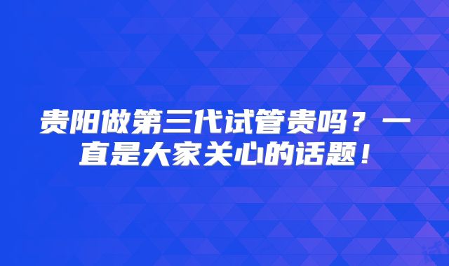 贵阳做第三代试管贵吗？一直是大家关心的话题！