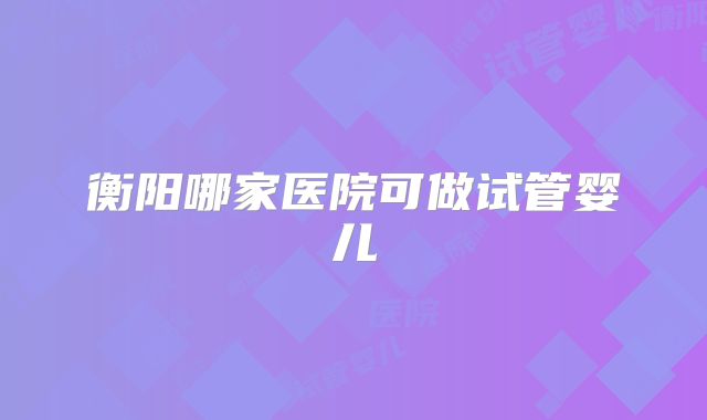 衡阳哪家医院可做试管婴儿