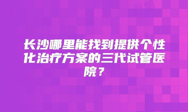 长沙哪里能找到提供个性化治疗方案的三代试管医院？