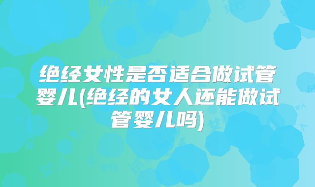 绝经女性是否适合做试管婴儿(绝经的女人还能做试管婴儿吗)
