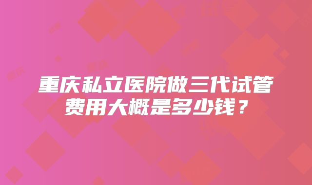 重庆私立医院做三代试管费用大概是多少钱？