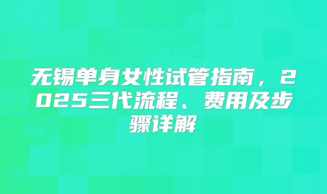 无锡单身女性试管指南，2025三代流程、费用及步骤详解