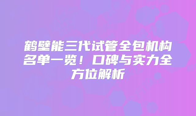 鹤壁能三代试管全包机构名单一览！口碑与实力全方位解析