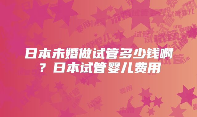 日本未婚做试管多少钱啊？日本试管婴儿费用