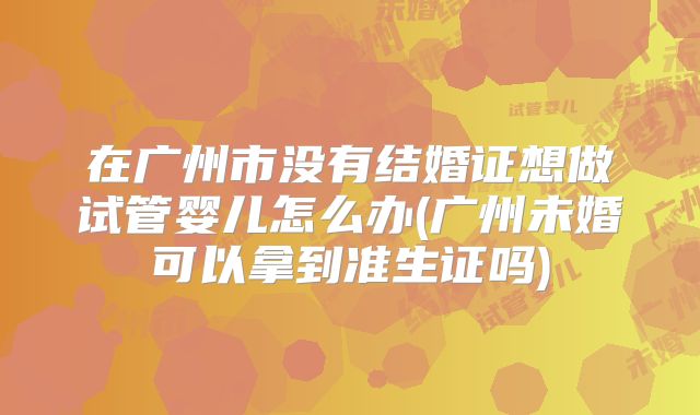在广州市没有结婚证想做试管婴儿怎么办(广州未婚可以拿到准生证吗)