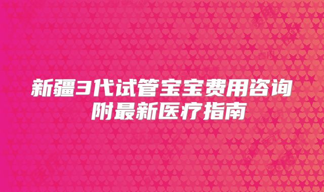 新疆3代试管宝宝费用咨询 附最新医疗指南
