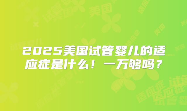 2025美国试管婴儿的适应症是什么!一万够吗?