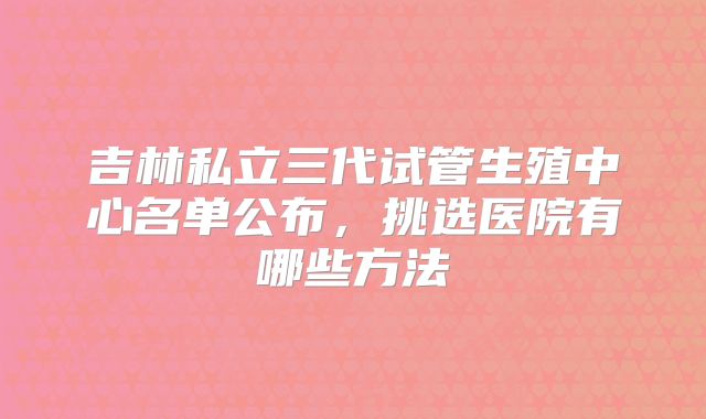 吉林私立三代试管生殖中心名单公布,挑选医院有哪些方法