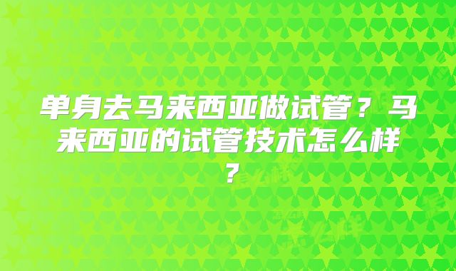 单身去马来西亚做试管?马来西亚的试管技术怎么样?