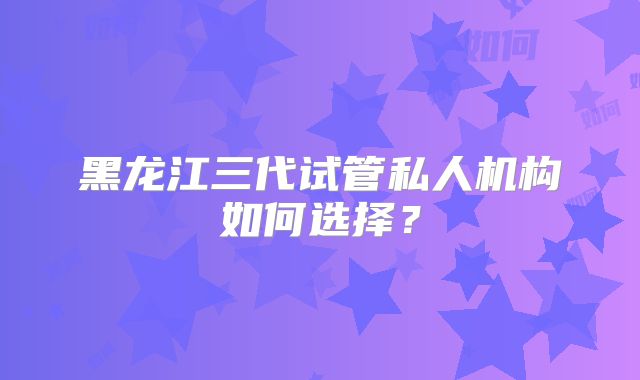 黑龙江三代试管私人机构如何选择？