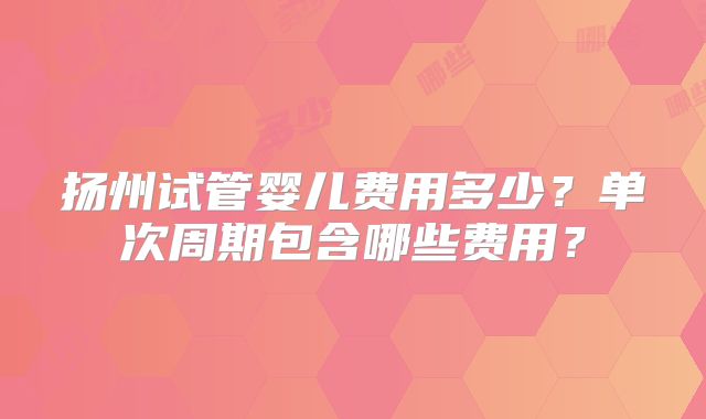 扬州试管婴儿费用多少？单次周期包含哪些费用？