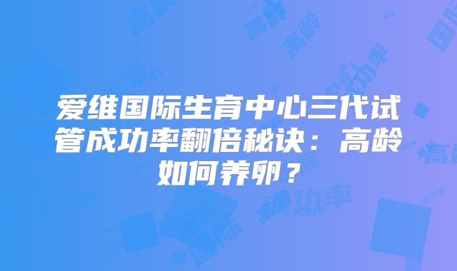 爱维国际生育中心三代试管成功率翻倍秘诀：高龄如何养卵？