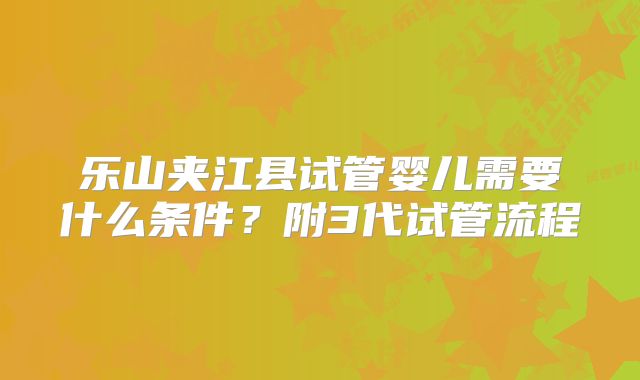 乐山夹江县试管婴儿需要什么条件？附3代试管流程