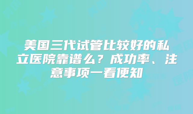 美国三代试管比较好的私立医院靠谱么？成功率、注意事项一看便知