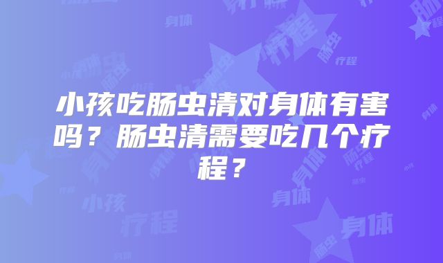 小孩吃肠虫清对身体有害吗？肠虫清需要吃几个疗程？