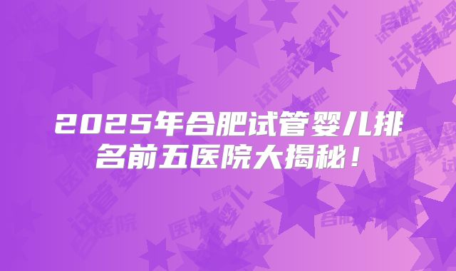 2025年合肥试管婴儿排名前五医院大揭秘！