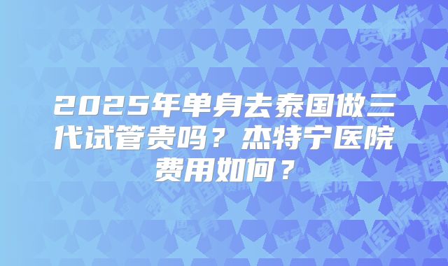 2025年单身去泰国做三代试管贵吗？杰特宁医院费用如何？