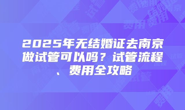2025年无结婚证去南京做试管可以吗？试管流程、费用全攻略