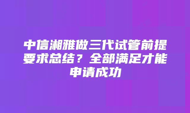 中信湘雅做三代试管前提要求总结？全部满足才能申请成功