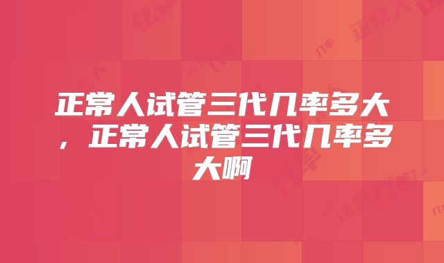 正常人试管三代几率多大,正常人试管三代几率多大啊