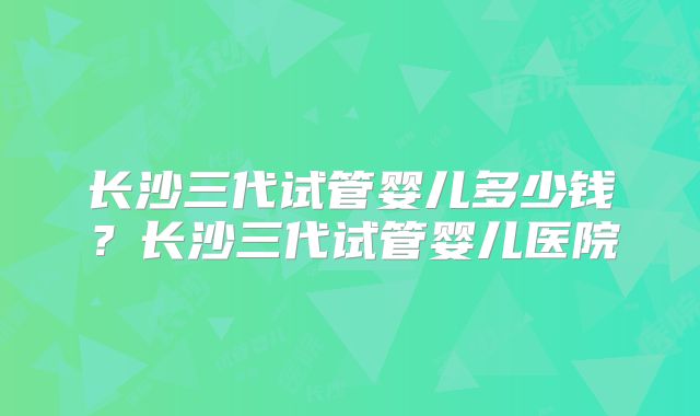 长沙三代试管婴儿多少钱?长沙三代试管婴儿医院
