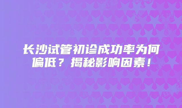 长沙试管初诊成功率为何偏低?揭秘影响因素!